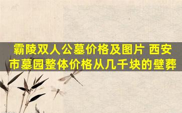 霸陵双人公墓价格及图片 西安市墓园整体价格从几千块的壁葬